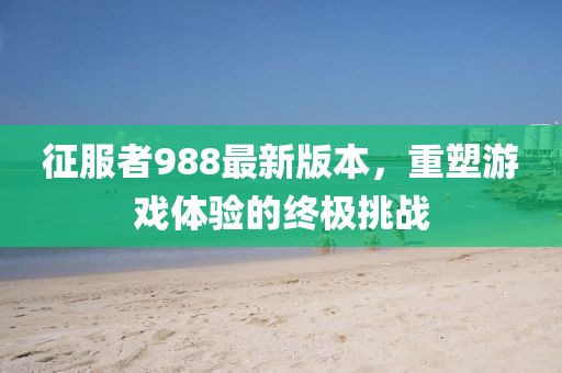 征服者988最新版本，重塑游戲體驗的終極挑戰(zhàn)