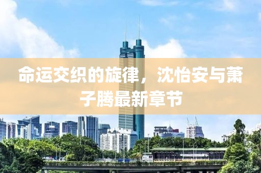 命運(yùn)交織的旋律，沈怡安與蕭子騰最新章節(jié)