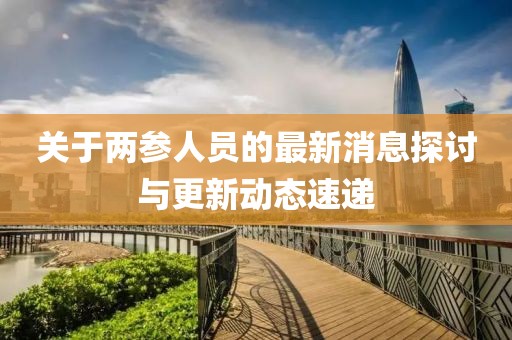 關(guān)于兩參人員的最新消息探討與更新動(dòng)態(tài)速遞