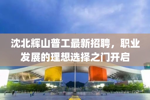 沈北輝山普工最新招聘，職業(yè)發(fā)展的理想選擇之門開啟
