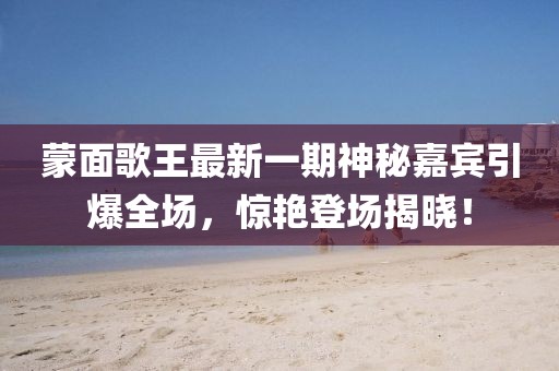 蒙面歌王最新一期神秘嘉賓引爆全場，驚艷登場揭曉！