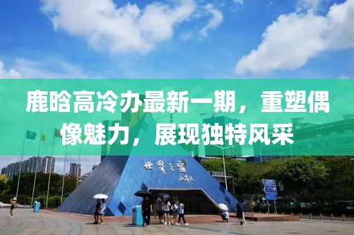 鹿晗高冷辦最新一期，重塑偶像魅力，展現(xiàn)獨(dú)特風(fēng)采