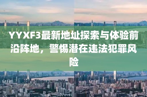 YYXF3最新地址探索與體驗(yàn)前沿陣地，警惕潛在違法犯罪風(fēng)險(xiǎn)