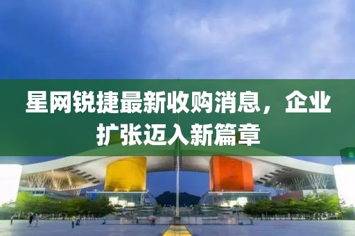 星網(wǎng)銳捷最新收購(gòu)消息，企業(yè)擴(kuò)張邁入新篇章