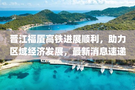 晉江福廈高鐵進展順利，助力區(qū)域經(jīng)濟發(fā)展，最新消息速遞