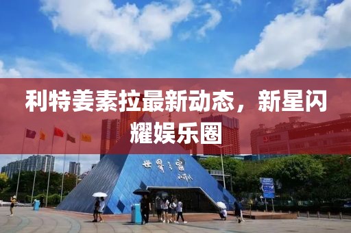 利特姜素拉最新動態(tài)，新星閃耀娛樂圈