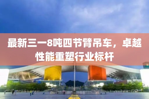 最新三一8噸四節(jié)臂吊車，卓越性能重塑行業(yè)標桿