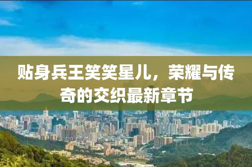 貼身兵王笑笑星兒，榮耀與傳奇的交織最新章節(jié)