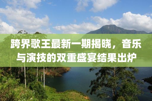 跨界歌王最新一期揭曉，音樂與演技的雙重盛宴結果出爐