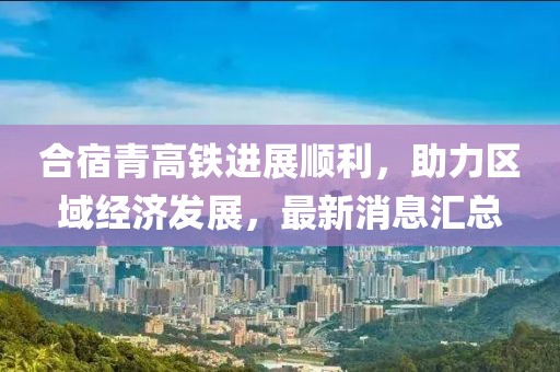 合宿青高鐵進(jìn)展順利，助力區(qū)域經(jīng)濟(jì)發(fā)展，最新消息匯總