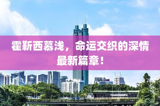 霍靳西慕淺，命運(yùn)交織的深情最新篇章！