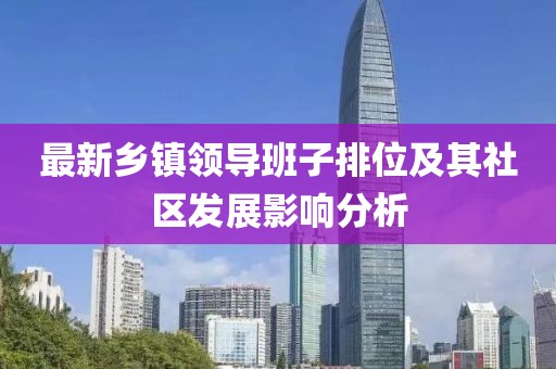最新鄉(xiāng)鎮(zhèn)領(lǐng)導(dǎo)班子排位及其社區(qū)發(fā)展影響分析