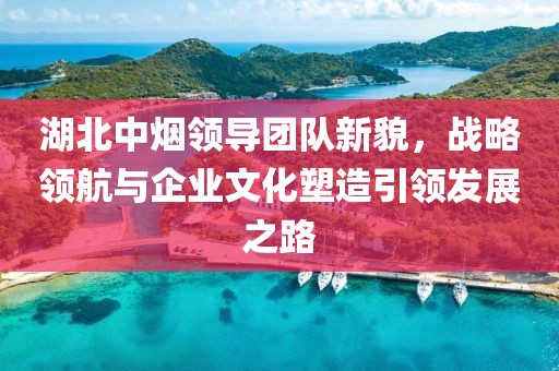 湖北中煙領(lǐng)導(dǎo)團隊新貌，戰(zhàn)略領(lǐng)航與企業(yè)文化塑造引領(lǐng)發(fā)展之路