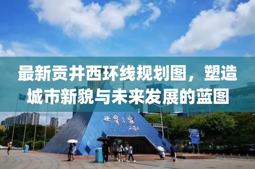 最新貢井西環(huán)線規(guī)劃圖，塑造城市新貌與未來(lái)發(fā)展的藍(lán)圖