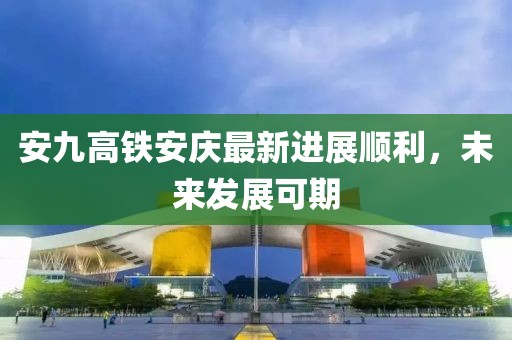 安九高鐵安慶最新進(jìn)展順利，未來(lái)發(fā)展可期