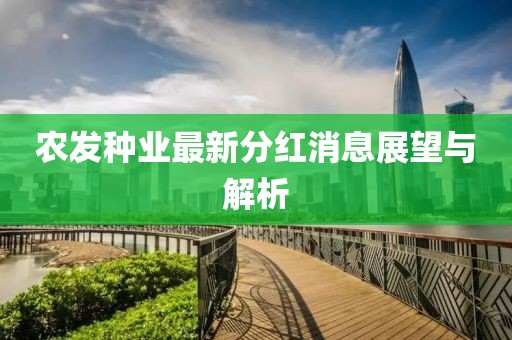 農(nóng)發(fā)種業(yè)最新分紅消息展望與解析