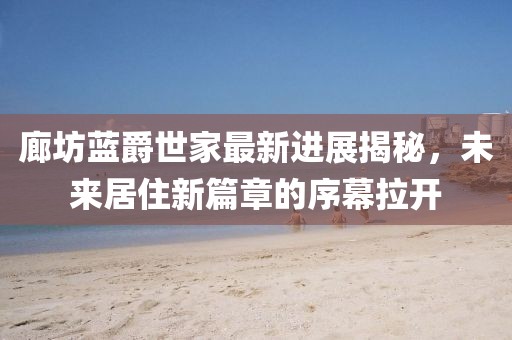 廊坊藍(lán)爵世家最新進(jìn)展揭秘，未來(lái)居住新篇章的序幕拉開(kāi)