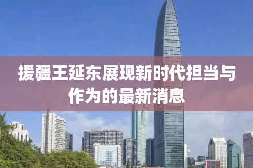 援疆王延?xùn)|展現(xiàn)新時代擔當與作為的最新消息