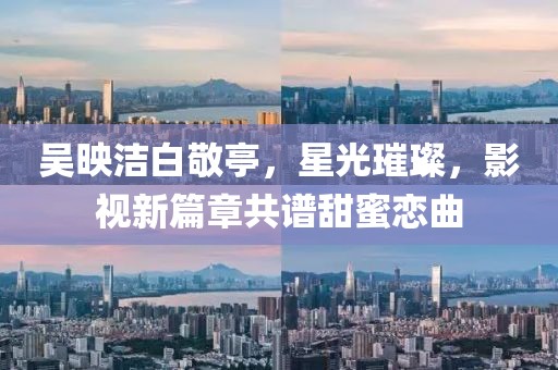 吳映潔白敬亭，星光璀璨，影視新篇章共譜甜蜜戀曲