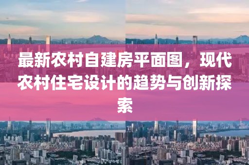 最新農(nóng)村自建房平面圖，現(xiàn)代農(nóng)村住宅設(shè)計(jì)的趨勢(shì)與創(chuàng)新探索