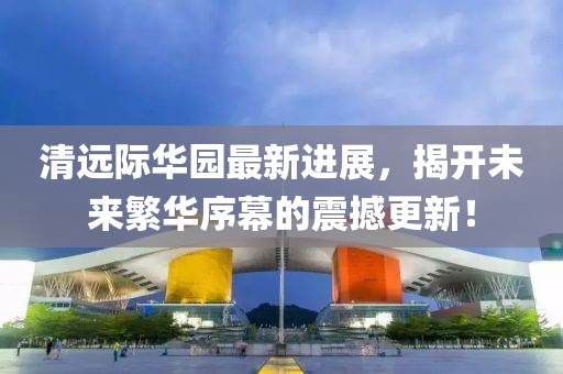 清遠(yuǎn)際華園最新進(jìn)展，揭開未來繁華序幕的震撼更新！