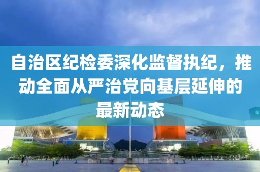 自治區(qū)紀(jì)檢委深化監(jiān)督執(zhí)紀(jì)，推動(dòng)全面從嚴(yán)治黨向基層延伸的最新動(dòng)態(tài)