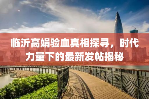 臨沂高娟驗血真相探尋，時代力量下的最新發(fā)帖揭秘