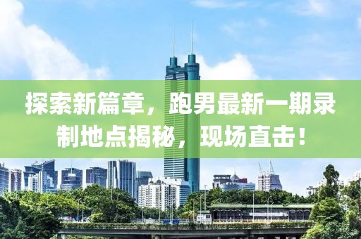 探索新篇章，跑男最新一期錄制地點(diǎn)揭秘，現(xiàn)場(chǎng)直擊！
