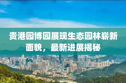 貴港園博園展現(xiàn)生態(tài)園林嶄新面貌，最新進(jìn)展揭秘