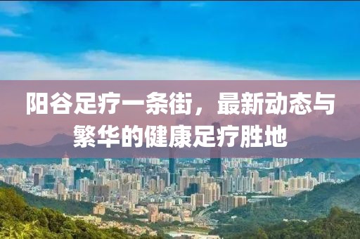 陽谷足療一條街，最新動態(tài)與繁華的健康足療勝地