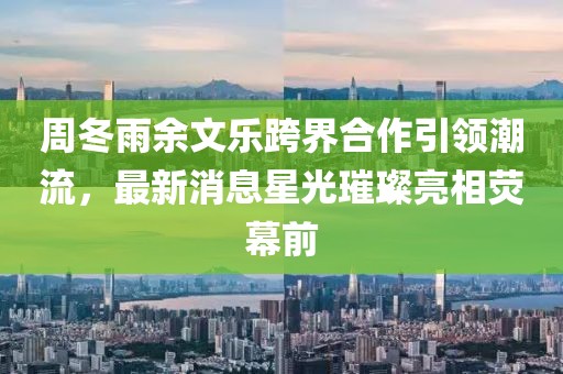 周冬雨余文樂跨界合作引領(lǐng)潮流，最新消息星光璀璨亮相熒幕前