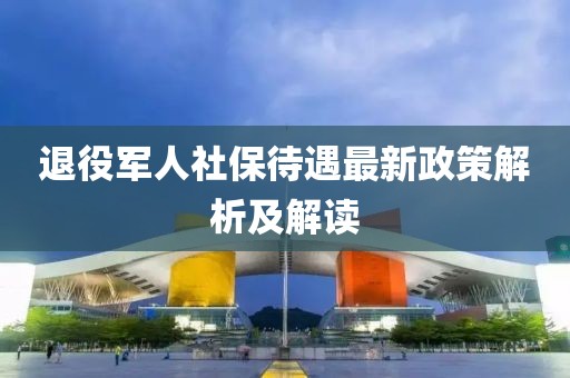 退役軍人社保待遇最新政策解析及解讀