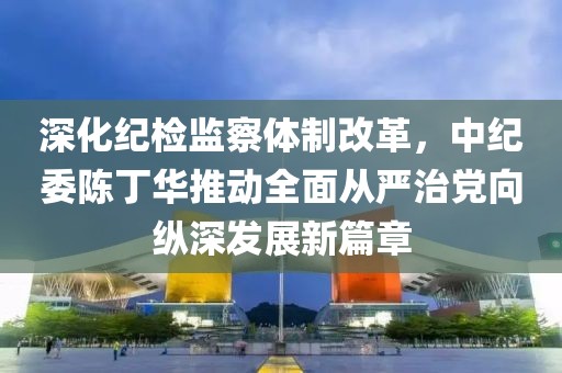深化紀(jì)檢監(jiān)察體制改革，中紀(jì)委陳丁華推動全面從嚴(yán)治黨向縱深發(fā)展新篇章