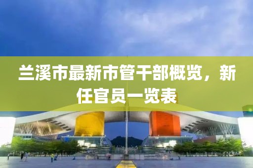 蘭溪市最新市管干部概覽，新任官員一覽表