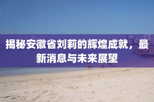 揭秘安徽省劉莉的輝煌成就，最新消息與未來展望