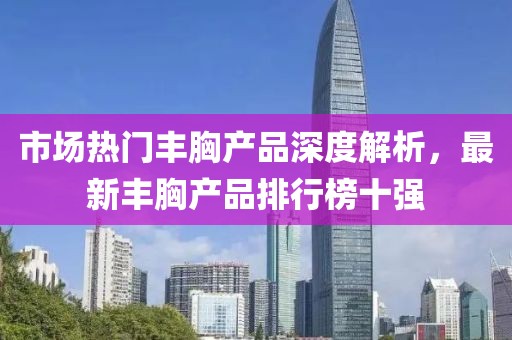 市場熱門豐胸產(chǎn)品深度解析，最新豐胸產(chǎn)品排行榜十強(qiáng)