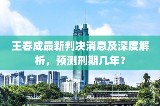 王春成最新判決消息及深度解析，預(yù)測刑期幾年？