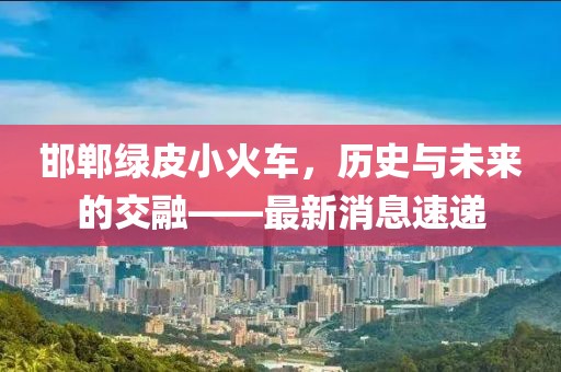 邯鄲綠皮小火車，歷史與未來的交融——最新消息速遞