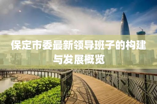 保定市委最新領(lǐng)導班子的構(gòu)建與發(fā)展概覽