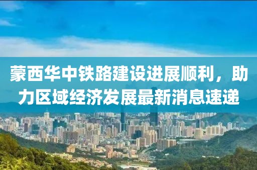 蒙西華中鐵路建設進展順利，助力區(qū)域經(jīng)濟發(fā)展最新消息速遞