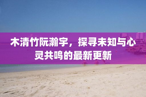 木清竹阮瀚宇，探尋未知與心靈共鳴的最新更新