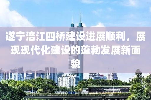 遂寧涪江四橋建設(shè)進展順利，展現(xiàn)現(xiàn)代化建設(shè)的蓬勃發(fā)展新面貌