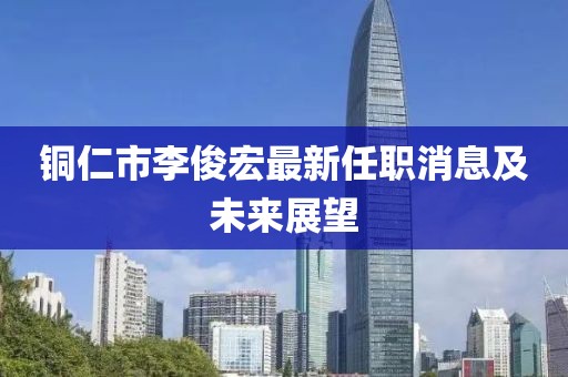 銅仁市李俊宏最新任職消息及未來(lái)展望
