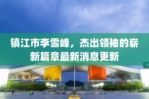 鎮(zhèn)江市李雪峰，杰出領(lǐng)袖的嶄新篇章最新消息更新