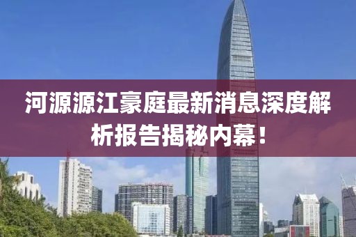 河源源江豪庭最新消息深度解析報(bào)告揭秘內(nèi)幕！