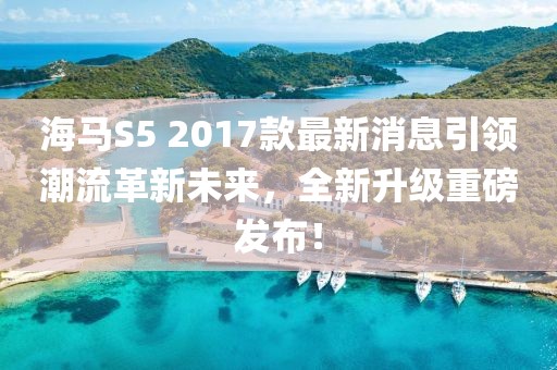 海馬S5 2017款最新消息引領(lǐng)潮流革新未來，全新升級重磅發(fā)布！
