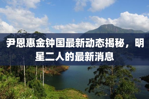 尹恩惠金鐘國最新動(dòng)態(tài)揭秘，明星二人的最新消息