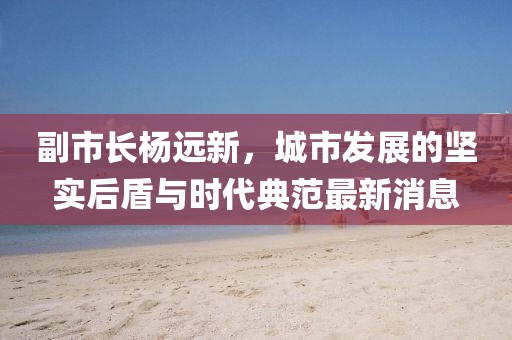 副市長楊遠新，城市發(fā)展的堅實后盾與時代典范最新消息