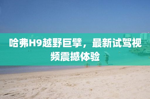 哈弗H9越野巨擘，最新試駕視頻震撼體驗(yàn)