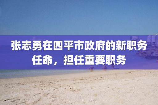 張志勇在四平市政府的新職務(wù)任命，擔(dān)任重要職務(wù)